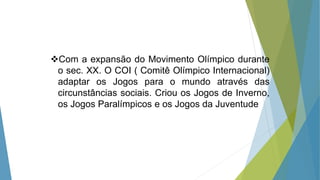 Com a expansão do Movimento Olímpico durante
o sec. XX. O COI ( Comitê Olímpico Internacional)
adaptar os Jogos para o mundo através das
circunstâncias sociais. Criou os Jogos de Inverno,
os Jogos Paralímpicos e os Jogos da Juventude
 