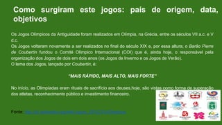 Os Jogos Olímpicos da Antiguidade foram realizados em Olímpia, na Grécia, entre os séculos VII a.c. e V
d.c.
Os Jogos voltaram novamente a ser realizados no final do século XIX e, por essa altura, o Barão Pierre
de Coubertin fundou o Comité Olímpico Internacional (COI) que é, ainda hoje, o responsável pela
organização dos Jogos de dois em dois anos (os Jogos de Inverno e os Jogos de Verão).
O lema dos Jogos, lançado por Coubertin, é:
“MAIS RÁPIDO, MAIS ALTO, MAIS FORTE”
No início, as Olimpíadas eram rituais de sacrifício aos deuses,hoje, são vistas como forma de superação
dos atletas, reconhecimento público e investimento financeiro.
Fonte: http://pt.wikipedia.org/wiki/Jogos_Ol%C3%ADmpicos
Como surgiram este jogos: país de origem, data,
objetivos
 