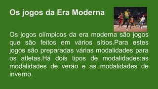 Os jogos olímpicos da era moderna são jogos
que são feitos em vários sítios.Para estes
jogos são preparadas várias modalidades para
os atletas.Há dois tipos de modalidades:as
modalidades de verão e as modalidades de
inverno.
Os jogos da Era Moderna
 