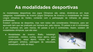 As modalidades desportivas
● Modalidades de inverno: Biatlo, bobsleigh,
combinado nórdico, curling, esqui alpino, esqui
cross-country, esqui alpino, hóquei no gelo,
patinagem artística, patinagem de velocidade,
snowboard e salto de esqui.
Esqui alpino
[fonte:http://www.cob.org.br/]
As modalidades desportivas dos jogos Olímpicos são várias, dividindo-se em duas
categorias: modalidades de Inverno (jogos Olímpicos de Inverno) e modalidades de Verão
(Jogos olímpicos de Verão), contando com a participação de milhares de atletas
profissionais.
Existem centenas de desportos, mas nem todos são considerados Olímpicos, para ser
aprovado tem que ser praticado por homens em, pelo menos, 75 países e em 4 continentes
e por mulheres em, pelo menos, 40 países e em 3 continentes. Assim, existem 29
modalidades olímpicas, que são elas:
 