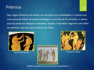 Prémios
Nos Jogos Olímpicos só existia um vencedor por modalidade e o prémio era
uma coroa de folhas de oliveira selvagem e uma fita de lã vermelha, a taenia,
que era presa na cabeça do vencedor. Depois o vencedor segurava uma folha
de palmeira, que era outro símbolo de vitória.
12
Taenia (fita de lã) Coroa de folhas
Atletas vencedores com as folhas de palmeiras
 