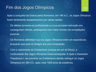 Fim dos Jogos Olímpicos
Após a conquista da Grécia pelos Romanos, em 146 a.C., os Jogos Olímpicos
foram lentamente desaparecendo por várias razões:
• Os atletas tornaram-se profissionais e a sua principal motivação era
conseguirem vitórias, participando num maior número de competições
possível.
• Os Romanos defendiam que os Jogos Olímpicos eram um espectáculo,
enquanto que para os Gregos era uma competição.
• Com o nascimento do Cristianismo (crença em um só Deus), a
continuidade dos Jogos Olímpicos ficava ameaçada. E após o imperador
Theodosius I, se converter ao Cristianismo decidiu extinguir os Jogos
Olímpicos em 393 d.C, após mais 1000 anos de existência.
13
 