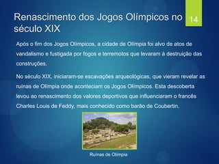 Renascimento dos Jogos Olímpicos no
século XIX
Após o fim dos Jogos Olímpicos, a cidade de Olímpia foi alvo de atos de
vandalismo e fustigada por fogos e terremotos que levaram à destruição das
construções.
No século XIX, iniciaram-se escavações arqueológicas, que vieram revelar as
ruínas de Olímpia onde aconteciam os Jogos Olímpicos. Esta descoberta
levou ao renascimento dos valores deportivos que influenciaram o francês
Charles Louis de Feddy, mais conhecido como barão de Coubertin.
14
Ruínas de Olímpia
 