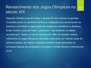 Segundo Charles Louis de Feddy, o século XIX era o tempo de grandes
invenções (como os caminhos de ferro e o telégrafo) que aproximavam as
pessoas e permitiam a organização de congressos científicos ou literários.
Então Charles Louis de Feddy questiomou “não poderiam os atletas
reunirem-se?”. Assim, no dia 23 de junho de 1894, foi decidido realizar
novamente os Jogos Olímpicos, para dali a dois anos, em Atenas (sede da
primeira edição). No mesmo congresso também foram aprovados os
princípios básicos da competição e fundado o Comitê Olímpico Internacional
(COI).
Renascimento dos Jogos Olímpicos no
século XIX
15
 