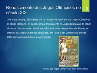 Dois anos depois, 295 atletas de 13 nações competiram nos Jogos Olímpicos
da Idade Mordena, na capital grega. Inicialmente os Jogos Olímpicos da Idade
Moderna não foram reconhecidos pelas entidades desportivas de Atenas, no
entanto, os Jogos Olímpicos seguintes, em Paris e em Londres no ano de
1908 ajudaram a fortalecer a competição.
Renascimento dos Jogos Olímpicos no
século XIX
16
Cartaz dos Jogos Olímpicos de 1908 em Londres
 
