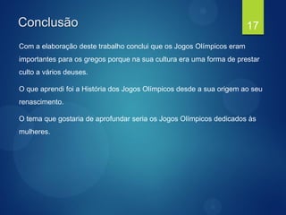 Conclusão
Com a elaboração deste trabalho conclui que os Jogos Olímpicos eram
importantes para os gregos porque na sua cultura era uma forma de prestar
culto a vários deuses.
O que aprendi foi a História dos Jogos Olímpicos desde a sua origem ao seu
renascimento.
O tema que gostaria de aprofundar seria os Jogos Olímpicos dedicados às
mulheres.
17
 