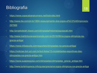 Bibliografia
• https://www.copacabanarunners.net/histvolta.html
• http://www.dw.com/pt-br/1894-ressurgimento-dos-jogos-ol%C3%ADmpicos/a-
297888
• http://projetoleiah.tripod.com/olimpiada/historia/jogosacab.htm
• http://www.martinhonevesmiranda.com.br/2016/06/os-jogos-olimpicos-na-
grecia-antiga/
• https://www.infoescola.com/esportes/olimpiadas-na-grecia-antiga/
• https://noticias.bol.uol.com.br/bol-listas/13-modalidades-esportivas-das-
olimpiadas-na-grecia-antiga.htm
• https://www.suapesquisa.com/olimpiadas/olimpiadas_grecia_antiga.htm
• http://www.turismogrecia.info/guias/grecia/os-jogos-olimpicos-na-grecia-antiga
18
 