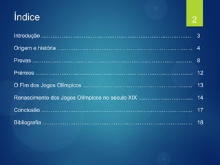 Índice
Introdução ………………………………………………………….…………… 3
Origem e história ……………………………………………………………….. 4
Provas …………………………………………………………………………… 8
Prémios ………………………………………………………………………….. 12
O Fim dos Jogos Olímpicos …………………………………………………... 13
Renascimento dos Jogos Olímpicos no século XIX ………………………... 14
Conclusão …………..…………………………………………………………... 17
Bibliografia …………………………….………………………………………… 18
2
 