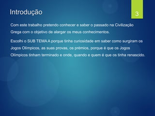 Introdução
Com este trabalho pretendo conhecer e saber o passado na Civilização
Grega com o objetivo de alargar os meus conhecimentos.
Escolhi o SUB TEMA A porque tinha curiosidade em saber como surgiram os
Jogos Olímpicos, as suas provas, os prémios, porque é que os Jogos
Olímpicos tinham terminado e onde, quando e quem é que os tinha renascido.
3
 