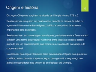 Origem e história
Os Jogos Olímpicos surgiram na cidade de Olímpia no ano 776 a.C.
Realizavam-se de quatro em quatro anos, durante os meses de julho ou
agosto e tinham um caráter religioso, político e desportivo de extrema
importância para os gregos.
Realizavam-se em homenagem aos deuses, particularmente a Zeus e eram
também uma forma de procurar harmonia entre todas as cidades-estado,
além de ser um acontecimento que promovia a valorização da saúde e do
corpo saudável.
No decorrer dos Jogos Olímpicos eram proclamadas tréguas nas guerras e
conflitos, antes, durante e após os jogos, para garantir a segurança dos
atletas e espetadores que tinham de se deslocar até Olímpia.
4
 