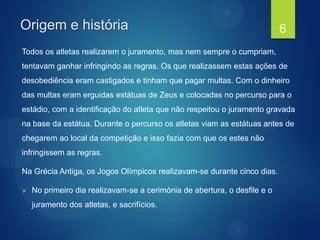 Origem e história
Todos os atletas realizarem o juramento, mas nem sempre o cumpriam,
tentavam ganhar infringindo as regras. Os que realizassem estas ações de
desobediência eram castigados e tinham que pagar multas. Com o dinheiro
das multas eram erguidas estátuas de Zeus e colocadas no percurso para o
estádio, com a identificação do atleta que não respeitou o juramento gravada
na base da estátua. Durante o percurso os atletas viam as estátuas antes de
chegarem ao local da competição e isso fazia com que os estes não
infringissem as regras.
Na Grécia Antiga, os Jogos Olímpicos realizavam-se durante cinco dias.
 No primeiro dia realizavam-se a cerimónia de abertura, o desfile e o
juramento dos atletas, e sacrifícios.
6
 