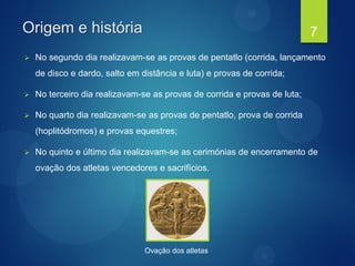 Origem e história
 No segundo dia realizavam-se as provas de pentatlo (corrida, lançamento
de disco e dardo, salto em distância e luta) e provas de corrida;
 No terceiro dia realizavam-se as provas de corrida e provas de luta;
 No quarto dia realizavam-se as provas de pentatlo, prova de corrida
(hoplitódromos) e provas equestres;
 No quinto e último dia realizavam-se as cerimónias de encerramento de
ovação dos atletas vencedores e sacrifícios.
7
Ovação dos atletas
 