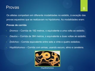 Provas
Os atletas competiam em diferente modalidades no estádio, à exceção das
provas equestres que se realizavam no hipódromo. As modalidades eram:
Provas de corrida
• Dromos – Corrida de 192 metros, o equivalente a uma volta ao estádio;
• Diaulos – Corrida de 384 metros, o equivalente a duas voltas ao estádio;
• Dolichos – Corrida equivalente entre sete a vinte e quatro estádios;
• Hoplitódromos – Corrida com armas, usando escuro, elmo e caneleira.
8
Hoplitódromos
 