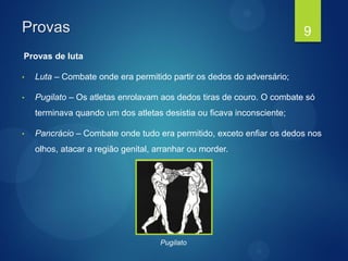 Provas
Provas de luta
• Luta – Combate onde era permitido partir os dedos do adversário;
• Pugilato – Os atletas enrolavam aos dedos tiras de couro. O combate só
terminava quando um dos atletas desistia ou ficava inconsciente;
• Pancrácio – Combate onde tudo era permitido, exceto enfiar os dedos nos
olhos, atacar a região genital, arranhar ou morder.
9
Pugilato
 