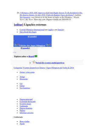 28. ↑ Olympics 2016: IOC Approves Golf And Rugby Sevens To Be Included In Rio
          De Janeiro Games. In July 2010, Clube de Regatas Vasco da Gama's stadium,
          São Januário, was chosen to be the home of rugby at the Olympics. | World
          News | Sky News. News.sky.com. Página visitada em 2010-03-15.

[editar] Ligações externas
      •   Comitê Olímpico Internacional (em inglês e em francês)
      •   Site oficial dos Jogos

                      [Expandir]
v•e



          Edições dos Jogos Olímpicos
           [Expandir]
v•e


Tópicos sobre o Brasil

                        •        Portal dos eventos multiesportivos

Categorias: Eventos desportivos futuros | Jogos Olímpicos de Verão de 2016

      •   Entrar / criar conta

      •   Artigo
      •   Discussão

      •   Ler
      •   Editar
      •   Ver histórico




      •   Página principal
      •   Conteúdo destacado
      •   Eventos atuais
      •   Esplanada
      •   Página aleatória
      •   Portais
      •   Informar um erro

Colaboração

      •   Boas-vindas
      •   Ajuda
 