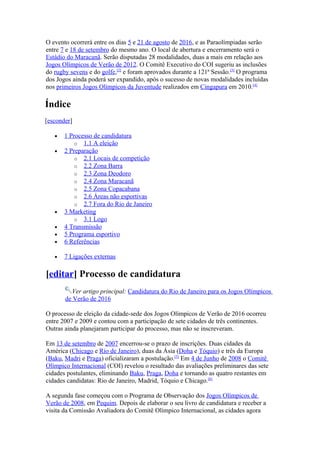 O evento ocorrerá entre os dias 5 e 21 de agosto de 2016, e as Paraolímpiadas serão
entre 7 e 18 de setembro do mesmo ano. O local de abertura e encerramento será o
Estádio do Maracanã. Serão disputadas 28 modalidades, duas a mais em relação aos
Jogos Olímpicos de Verão de 2012. O Comitê Executivo do COI sugeriu as inclusões
do rugby sevens e do golfe,[2] e foram aprovados durante a 121ª Sessão.[3] O programa
dos Jogos ainda poderá ser expandido, após o sucesso de novas modalidades incluídas
nos primeiros Jogos Olímpicos da Juventude realizados em Cingapura em 2010.[4]

Índice
[esconder]

   •   1 Processo de candidatura
           o 1.1 A eleição
   •   2 Preparação
           o 2.1 Locais de competição
           o 2.2 Zona Barra
           o 2.3 Zona Deodoro
           o 2.4 Zona Maracanã
           o 2.5 Zona Copacabana
           o 2.6 Áreas não esportivas
           o 2.7 Fora do Rio de Janeiro
   •   3 Marketing
           o 3.1 Logo
   •   4 Transmissão
   •   5 Programa esportivo
   •   6 Referências

   •   7 Ligações externas

[editar] Processo de candidatura
         Ver artigo principal: Candidatura do Rio de Janeiro para os Jogos Olímpicos
       de Verão de 2016

O processo de eleição da cidade-sede dos Jogos Olímpicos de Verão de 2016 ocorreu
entre 2007 e 2009 e contou com a participação de sete cidades de três continentes.
Outras ainda planejaram participar do processo, mas não se inscreveram.

Em 13 de setembro de 2007 encerrou-se o prazo de inscrições. Duas cidades da
América (Chicago e Rio de Janeiro), duas da Ásia (Doha e Tóquio) e três da Europa
(Baku, Madri e Praga) oficializaram a postulação.[5] Em 4 de Junho de 2008 o Comitê
Olímpico Internacional (COI) revelou o resultado das avaliações preliminares das sete
cidades postulantes, eliminando Baku, Praga, Doha e tornando as quatro restantes em
cidades candidatas: Rio de Janeiro, Madrid, Tóquio e Chicago.[6]

A segunda fase começou com o Programa de Observação dos Jogos Olímpicos de
Verão de 2008, em Pequim. Depois de elaborar o seu livro de candidatura e receber a
visita da Comissão Avaliadora do Comitê Olímpico Internacional, as cidades agora
 