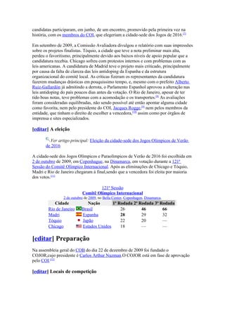 candidatas participaram, em junho, de um encontro, promovido pela primeira vez na
história, com os membros do COI, que elegeriam a cidade-sede dos Jogos de 2016.[7]

Em setembro de 2009, a Comissão Avaliadora divulgou o relatório com suas impressões
sobre os projetos finalistas. Tóquio, a cidade que teve a nota preliminar mais alta,
perdeu o favoritismo, principalmente devido aos baixos níveis de apoio popular que a
candidatura recebia. Chicago sofreu com protestos internos e com problemas com as
leis americanas. A candidatura de Madrid teve o projeto mais criticado, principalmente
por causa da falta de clareza das leis antidoping da Espanha e da estrutura
organizacional do comitê local. As críticas fizeram os representantes da candidatura
fazerem mudanças drásticas em pouquissimo tempo, e, mesmo com o prefeito Alberto
Ruiz-Gallardón já admitindo a derrota, o Parlamento Espanhol aprovou a alteração nas
leis antidoping do país poucos dias antes da votação. O Rio de Janeiro, apesar de ter
tido boas notas, teve problemas com a acomodação e os transportes.[8] As avaliações
foram consideradas equilibradas, não sendo possível até então apontar alguma cidade
como favorita, nem pelo presidente do COI, Jacques Rogge,[9] nem pelos membros da
entidade, que tinham o direito de escolher a vencedora,[10] assim como por órgãos de
imprensa e sites especializados.

[editar] A eleição

         Ver artigo principal: Eleição da cidade-sede dos Jogos Olímpicos de Verão
       de 2016

A cidade-sede dos Jogos Olímpicos e Paraolímpicos de Verão de 2016 foi escolhida em
2 de outubro de 2009, em Copenhague, na Dinamarca, em votação durante a 121ª
Sessão do Comitê Olímpico Internacional. Após as eliminações de Chicago e Tóquio,
Madri e Rio de Janeiro chegaram à final,sendo que a vencedora foi eleita por maioria
dos votos.[11]

                                    121ª Sessão
                           Comitê Olímpico Internacional
                2 de outubro de 2009, no Bella Center, Copenhagen, Dinamarca.
           Cidade             Nação       1ª Rodada 2ª Rodada 3ª Rodada
        Rio de Janeiro     Brasil             26        46        66
        Madri              Espanha            28        29        32
        Tóquio             Japão              22        20        —
        Chicago            Estados Unidos     18        —         —

[editar] Preparação
Na assembleia geral do COB do dia 22 de dezembro de 2009 foi fundado o
COJOR,cujo presidente é Carlos Arthur Nuzman.O COJOR está em fase de aprovação
pelo COI.[12]

[editar] Locais de competição
 