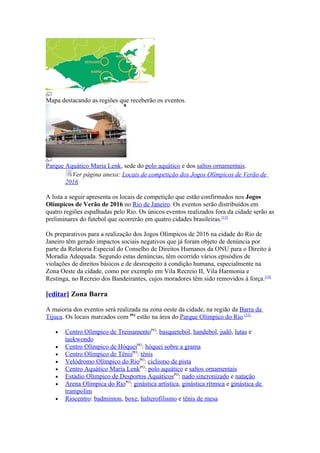 Mapa destacando as regiões que receberão os eventos.




Parque Aquático Maria Lenk, sede do polo aquático e dos saltos ornamentais.
         Ver página anexa: Locais de competição dos Jogos Olímpicos de Verão de
       2016

A lista a seguir apresenta os locais de competição que estão confirmados nos Jogos
Olímpicos de Verão de 2016 no Rio de Janeiro. Os eventos serão distribuídos em
quatro regiões espalhadas pelo Rio. Os únicos eventos realizados fora da cidade serão as
preliminares do futebol que ocorrerão em quatro cidades brasileiras.[13]

Os preparativos para a realização dos Jogos Olímpicos de 2016 na cidade do Rio de
Janeiro têm gerado impactos sociais negativos que já foram objeto de denúncia por
parte da Relatoria Especial do Conselho de Direitos Humanos da ONU para o Direito à
Moradia Adequada. Segundo estas denúncias, têm ocorrido vários episódios de
violações de direitos básicos e de desrespeito à condição humana, especialmente na
Zona Oeste da cidade, como por exemplo em Vila Recreio II, Vila Harmonia e
Restinga, no Recreio dos Bandeirantes, cujos moradores têm sido removidos à força.[14]

[editar] Zona Barra

A maioria dos eventos será realizada na zona oeste da cidade, na região da Barra da
Tijuca. Os locais marcados com PO estão na área do Parque Olímpico do Rio.[15]

   •   Centro Olímpico de TreinamentoPO: basquetebol, handebol, judô, lutas e
       taekwondo
   •   Centro Olímpico de HóqueiPO: hóquei sobre a grama
   •   Centro Olímpico de TênisPO: tênis
   •   Velódromo Olímpico do RioPO: ciclismo de pista
   •   Centro Aquático Maria LenkPO: polo aquático e saltos ornamentais
   •   Estádio Olímpico de Desportos AquáticosPO: nado sincronizado e natação
   •   Arena Olímpica do RioPO: ginástica artística, ginástica rítmica e ginástica de
       trampolim
   •   Riocentro: badminton, boxe, halterofilismo e tênis de mesa
 