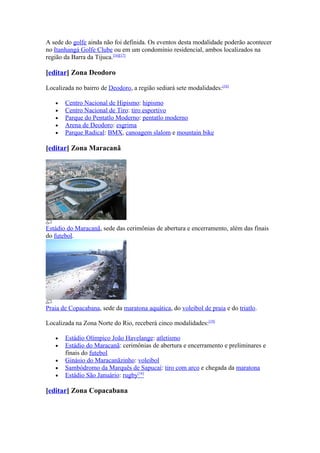 A sede do golfe ainda não foi definida. Os eventos desta modalidade poderão acontecer
no Itanhangá Golfe Clube ou em um condomínio residencial, ambos localizados na
região da Barra da Tijuca.[16][17]

[editar] Zona Deodoro

Localizada no bairro de Deodoro, a região sediará sete modalidades:[18]

   •   Centro Nacional de Hipismo: hipismo
   •   Centro Nacional de Tiro: tiro esportivo
   •   Parque do Pentatlo Moderno: pentatlo moderno
   •   Arena de Deodoro: esgrima
   •   Parque Radical: BMX, canoagem slalom e mountain bike

[editar] Zona Maracanã




Estádio do Maracanã, sede das cerimônias de abertura e encerramento, além das finais
do futebol.




Praia de Copacabana, sede da maratona aquática, do voleibol de praia e do triatlo.

Localizada na Zona Norte do Rio, receberá cinco modalidades:[19]

   •   Estádio Olímpico João Havelange: atletismo
   •   Estádio do Maracanã: cerimônias de abertura e encerramento e preliminares e
       finais do futebol
   •   Ginásio do Maracanãzinho: voleibol
   •   Sambódromo da Marquês de Sapucaí: tiro com arco e chegada da maratona
   •   Estádio São Januário: rugby[16]

[editar] Zona Copacabana
 