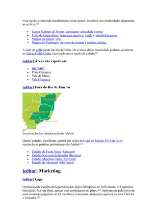 Esta região, conhecida mundialmente pelas praias, receberá oito modalidades disputadas
ao ar livre:[20]

   •   Lagoa Rodrigo de Freitas: canoagem velocidade e remo
   •   Praia de Copacabana: maratona aquática, triatlo e voleibol de praia
   •   Marina da Glória: vela
   •   Parque do Flamengo: ciclismo de estrada e marcha atlética

A sede do golfe ainda não foi definida. Os eventos desta modalidade poderão acontecer
no Gávea Golfe Clube, localizado nesta região da cidade.[16]

[editar] Áreas não esportivas

   •   IBC/MPC
   •   Praia Olímpica
   •   Vila de Mídia
   •   Vila Olímpica

[editar] Fora do Rio de Janeiro




Localização das cidades-sede do futebol.

Quatro cidades, escolhidas a partir das sedes da Copa do Mundo FIFA de 2014,
receberão as partidas preliminares do futebol:[13]

   •   Estádio da Fonte Nova (Salvador)
   •   Estádio Nacional de Brasília (Brasília)
   •   Estádio Mineirão (Belo Horizonte)
   •   Estádio do Morumbi (São Paulo)

[editar] Marketing
[editar] Logo

O processo de escolha da logomarca dos Jogos Olímpicos de 2016 reuniu 138 agências
brasileiras. Na reta final, apenas oito continuaram no páreo.[21] Após passar pelo crivo de
uma comissão julgadora de 12 membros, o desenho criado pela agência carioca Tátil foi
o vencedor.[21]
 