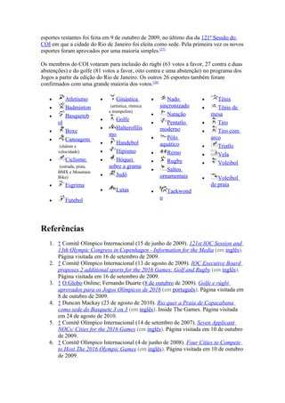 esportes restantes foi feita em 9 de outubro de 2009, no último dia da 121ª Sessão do
COI em que a cidade do Rio de Janeiro foi eleita como sede. Pela primeira vez os novos
esportes foram aprovados por uma maioria simples.[27]

Os membros do COI votaram para inclusão do rúgbi (63 votos a favor, 27 contra e duas
abstenções) e do golfe (81 votos a favor, oito contra e uma abstenção) no programa dos
Jogos a partir da edição do Rio de Janeiro. Os outros 26 esportes também foram
confirmados com uma grande maioria dos votos.[28]

   •        Atletismo     •       Ginástica          •      Nado        •      Tênis
   •        Badminton          (artística, rítmica       sincronizado   •      Tênis de
                              e trampolim)
   •        Basqueteb                                •      Natação         mesa
                          •      Golfe
       ol                                            •      Pentatlo    •      Tiro
                          •      Halterofilis            moderno
   •        Boxe                                                        •      Tiro com
                              mo
   •        Canoagem                                 •      Pólo            arco
                          •      Handebol                aquático
        (slalom e                                                       •      Triatlo
       velocidade)        •      Hipismo             •      Remo        •      Vela
   •        Ciclismo      •      Hóquei              •      Rugby       •      Voleibol
       (estrada, pista,       sobre a grama
       BMX e Mountain
                                                     •      Saltos
                          •      Judô                    ornamentais
       Bike)                                                            •      Voleibol
   •        Esgrima                                                         de praia
                          •       Lutas              •       Taekwond
   •        Futebol                                      o




Referências
   1. ↑ Comitê Olímpico Internacional (15 de junho de 2009). 121st IOC Session and
      13th Olympic Congress in Copenhagen - Information for the Media (em inglês).
      Página visitada em 16 de setembro de 2009.
   2. ↑ Comitê Olímpico Internacional (13 de agosto de 2009). IOC Executive Board
      proposes 2 additional sports for the 2016 Games: Golf and Rugby (em inglês).
      Página visitada em 16 de setembro de 2009.
   3. ↑ O Globo Online; Fernando Duarte (8 de outubro de 2009). Golfe e rúgbi
      aprovados para os Jogos Olímpicos de 2016 (em português). Página visitada em
      8 de outubro de 2009.
   4. ↑ Duncan Mackay (23 de agosto de 2010). Rio quer a Praia de Copacabana
      como sede do Basquete 3 on 3 (em inglês). Inside The Games. Página visitada
      em 24 de agosto de 2010.
   5. ↑ Comitê Olímpico Internacional (14 de setembro de 2007). Seven Applicant
      NOCs/ Cities for the 2016 Games (em inglês). Página visitada em 10 de outubro
      de 2009.
   6. ↑ Comitê Olímpico Internacional (4 de junho de 2008). Four Cities to Compete
      to Host The 2016 Olympic Games (em inglês). Página visitada em 10 de outubro
      de 2009.
 