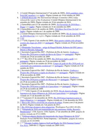 7. ↑ Comitê Olímpico Internacional (17 de junho de 2009). 2016 candidate cities
    brief IOC members (em inglês). Página visitada em 10 de outubro de 2009.
8. ↑ [PRESS RELEASE The International Olympic Committee (IOC) today
    released the report of the Evaluation]. Comitê Olímpico Internacional (2 de
    setembro de 2009). Página visitada em 10 de setembro de 2010.
9. ↑ GamesBids.com (11 de setembro de 2009). No Favourites In 2016 Race -
    Rogge (em inglês). Página visitada em 16 de setembro de 2009.
10. ↑ GamesBids.com (1 de outubro de 2009). 2016 Race Too Close To Call (em
    inglês). Página visitada em 1 de outubro de 2009.
11. ↑ Comitê Olímpico Internacional (2 de outubro de 2009). Rio de Janeiro Elected
    As 2016 Host City (em inglês). Página visitada em 10 de setembro de 2010.
12. ↑ [1]
13. ↑ a b UOL Esporte (3 de outubro de 2009). Mais quatro cidades irão abrigar
    eventos dos Jogos de 2016 (em português). Página visitada em 29 de novembro
    de 2009.
14. ↑ Olimpíadas Truculentas – artigo de Raquel Rolnik, Relatora da ONU para o
    Direito à Moradia Adequada
15. ↑ Secretaria Especial Rio 2007 - Prefeitura do Rio de Janeiro. Conheça o
    Projeto Rio 2016 para a região da Barra da Tijuca (em português). Página
    visitada em 29 de novembro de 2009.
16. ↑ a b c Rio 2016 (9 de outubro de 2009). Rio 2016 terá rúgbi e golfe (em
    português). Página visitada em 29 de novembro de 2009.
17. ↑ Globo Esporte (8 de outubro de 2010). Campo de golfe do Rio-2016 pode ser
    construído em condomínio residencial (em português). Página visitada em 8 de
    outubro de 2010.
18. ↑ Secretaria Especial Rio 2007 - Prefeitura do Rio de Janeiro. Conheça o
    Projeto Rio 2016 para a região do Deodoro (em português). Página visitada em
    29 de novembro de 2009.
19. ↑ Secretaria Especial Rio 2007 - Prefeitura do Rio de Janeiro. Conheça o
    Projeto Rio 2016 para a região do Maracanã (em português). Página visitada
    em 29 de novembro de 2009.
20. ↑ Secretaria Especial Rio 2007 - Prefeitura do Rio de Janeiro. Conheça o
    Projeto Rio 2016 para a região de Copacabana (em português). Página visitada
    em 29 de novembro de 2009.
21. ↑ a b c d UOL Esporte (31 de dezembro de 2010). Rio de Janeiro divulga
    logomarca do Jogos Olímpicos de 2016 em Copacabana (em português). Página
    visitada em 31 de dezembro de 2010.
22. ↑ a b Lancenet (31 de dezembro de 2010). Rio 2016 lança logomarca para os
    Jogos Olímpicos (em português). Página visitada em 31 de dezembro de 2010.
23. ↑ Marca Rio 2016 é envolvida em suspeita de plágio. Exame.com (3 de janeiro
    de 2011). Página visitada em 3 de janeiro de 2011.
24. ↑ Rio 2016 logo designers deny plagiarism. Washington Post (2011-01-02).
25. ↑ "Olimpíada de 2016 será transmitida por três emissoras: Globo, Record e
    Bandeirantes". UOL Esporte. UOL Esporte. 27 de setembro de 2009. (página da
    notícia visitada em 07/11/2009)
26. ↑ "Globosat adquire direitos de transmissão dos Jogos Olímpicos de 2016".
    Redação Portal IMPRENSA. Portal Imprensa. 1 de Outubro. (página da notícia
    visitada em 01/10/2009)
27. ↑ a b "Olympic Leaders Approve Golf and Rugby for 2016 Summer Games",
    Fox News, 2009-08-13. Página visitada em 2009-10-01.
 