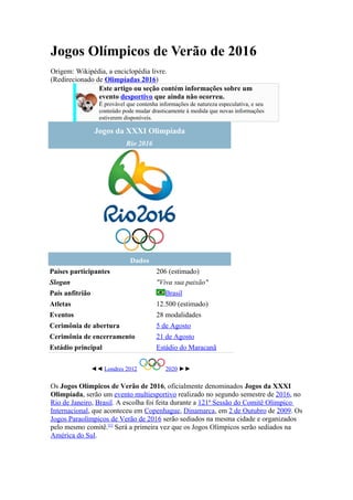 Jogos Olímpicos de Verão de 2016
Origem: Wikipédia, a enciclopédia livre.
(Redirecionado de Olimpíadas 2016)
                Este artigo ou seção contém informações sobre um
                evento desportivo que ainda não ocorreu.
                   É provável que contenha informações de natureza especulativa, e seu
                   conteúdo pode mudar drasticamente à medida que novas informações
                   estiverem disponíveis.

                  Jogos da XXXI Olimpíada
                             Rio 2016




                               Dados
Países participantes                      206 (estimado)
Slogan                                    "Viva sua paixão"
País anfitrião                               Brasil
Atletas                                   12.500 (estimado)
Eventos                                   28 modalidades
Cerimônia de abertura                     5 de Agosto
Cerimônia de encerramento                 21 de Agosto
Estádio principal                         Estádio do Maracanã

                 ◄◄ Londres 2012             2020 ►►

Os Jogos Olímpicos de Verão de 2016, oficialmente denominados Jogos da XXXI
Olimpíada, serão um evento multiesportivo realizado no segundo semestre de 2016, no
Rio de Janeiro, Brasil. A escolha foi feita durante a 121ª Sessão do Comitê Olímpico
Internacional, que aconteceu em Copenhague, Dinamarca, em 2 de Outubro de 2009. Os
Jogos Paraolímpicos de Verão de 2016 serão sediados na mesma cidade e organizados
pelo mesmo comitê.[1] Será a primeira vez que os Jogos Olímpicos serão sediados na
América do Sul.
 