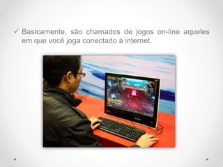  Basicamente, são chamados de jogos on-line aqueles
em que você joga conectado à internet.
 