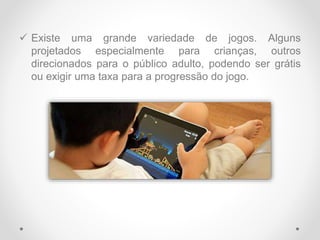  Existe uma grande variedade de jogos. Alguns
projetados especialmente para crianças, outros
direcionados para o público adulto, podendo ser grátis
ou exigir uma taxa para a progressão do jogo.
 
