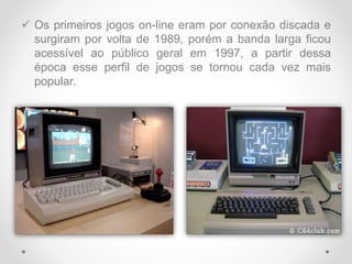  Os primeiros jogos on-line eram por conexão discada e
surgiram por volta de 1989, porém a banda larga ficou
acessível ao público geral em 1997, a partir dessa
época esse perfil de jogos se tornou cada vez mais
popular.
 