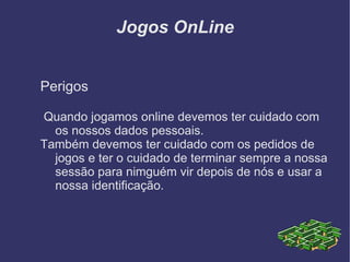 Jogos OnLine Perigos Quando jogamos online devemos ter cuidado com os nossos dados pessoais. Também devemos ter cuidado com os pedidos de jogos e ter o cuidado de terminar sempre a nossa sessão para nimguém vir depois de nós e usar a nossa identificação. 