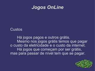 Jogos OnLine Custos Há jogos pagos e outros grátis. Mesmo nos jogos grátis temos que pagar o custo da eletricidade e o custo da internet. Há jogos que começam por ser grátis, mas para passar de nível tem que se pagar. 