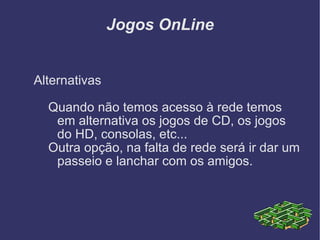 Jogos OnLine Alternativas Quando não temos acesso à rede temos em alternativa os jogos de CD, os jogos do HD, consolas, etc... Outra opção, na falta de rede será ir dar um passeio e lanchar com os amigos. 