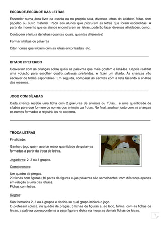 ESCONDE-ESCONDE DAS LETRAS

Esconder numa área livre da escola ou na própria sala, diversas letras do alfabeto feitas com
papelão ou outro material. Pedir aos alunos que procurem as letras que foram escondidas. A
partir do momento que os alunos encontrarem as letras, poderão fazer diversas atividades, como:

Contagem e leitura de letras (quantas iguais, quantas diferentes)

Formar sílabas ou palavras

Citar nomes que iniciem com as letras encontradas etc.

_____________________________________________________________________________

DITADO PREFERIDO

Conversar com as crianças sobre quais as palavras que mais gostam e listá-las. Depois realizar
uma votação para escolher quatro palavras preferidas, e fazer um ditado. As crianças vão
escrever de forma espontânea. Em seguida, comparar as escritas com a lista fazendo a análise
das mesmas.

_____________________________________________________________________________

JOGO COM SÍLABAS

Cada criança recebe uma ficha com 2 gravuras de animais ou frutas... e uma quantidade de
sílabas para que formem os nomes dos animais ou frutas. No final, analisar junto com as crianças
os nomes formados e registrá-los no caderno.

______________________________________________________________________________



TROCA LETRAS

Finalidade:

Ganha o jogo quem acertar maior quantidade de palavras
formadas a partir da troca de letras.

Jogadores: 2, 3 ou 4 grupos.

Componentes:

Um quadro de pregas.
20 fichas com figuras (10 pares de figuras cujas palavras são semelhantes, com diferença apenas
em relação a uma das letras).
Fichas com letras.

Regras:

São formados 2, 3 ou 4 grupos e decide-se qual grupo iniciará o jogo.
O professor coloca, no quadro de pregas, 5 fichas de figuras e, ao lado, forma, com as fichas de
letras, a palavra correspondente a essa figura e deixa na mesa as demais fichas de letras.
                                                                                                   1
 