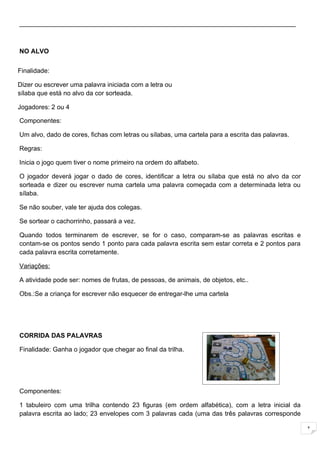 _____________________________________________________________________________



NO ALVO


Finalidade:

Dizer ou escrever uma palavra iniciada com a letra ou
sílaba que está no alvo da cor sorteada.

Jogadores: 2 ou 4

Componentes:

Um alvo, dado de cores, fichas com letras ou sílabas, uma cartela para a escrita das palavras.

Regras:

Inicia o jogo quem tiver o nome primeiro na ordem do alfabeto.

O jogador deverá jogar o dado de cores, identificar a letra ou sílaba que está no alvo da cor
sorteada e dizer ou escrever numa cartela uma palavra começada com a determinada letra ou
sílaba.

Se não souber, vale ter ajuda dos colegas.

Se sortear o cachorrinho, passará a vez.

Quando todos terminarem de escrever, se for o caso, comparam-se as palavras escritas e
contam-se os pontos sendo 1 ponto para cada palavra escrita sem estar correta e 2 pontos para
cada palavra escrita corretamente.

Variações:

A atividade pode ser: nomes de frutas, de pessoas, de animais, de objetos, etc..

Obs.:Se a criança for escrever não esquecer de entregar-lhe uma cartela




CORRIDA DAS PALAVRAS

Finalidade: Ganha o jogador que chegar ao final da trilha.




Componentes:

1 tabuleiro com uma trilha contendo 23 figuras (em ordem alfabética), com a letra inicial da
palavra escrita ao lado; 23 envelopes com 3 palavras cada (uma das três palavras corresponde

                                                                                                 1
 