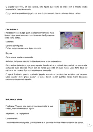 O jogador que tiver, em sua cartela, uma figura cujo nome se inicie com a mesma sílaba
 pronunciada, deverá marcá-la.

 O jogo termina quando um jogador ou uma dupla marcar todas as palavras de sua cartela.



 _____________________________________________________________________________



 CAÇA-RIMAS
Finalidade: Vence o jogo quem localizar corretamente mais
figuras cujas palavras rimam com os nomes das figuras que
  Jogadores: 4 jogadores ou duplas
estão numa cartela.                                    .

 Materiais:

 Cartelas com figuras
 Fichas pequenas com uma figura em cada.

 Regras:

 Cada equipe recebe uma cartela.

 As fichas de figuras são distribuídas igualmente entre os jogadores.

 Dado o sinal de início do jogo, cada jogador deve localizar, o mais rápido possível, na sua cartela,
 as figuras cujas palavras rimam com as fichas que estão em suas mãos. Cada ficha deve ser
 colocada em cima da figura correspondente na cartela.

 O jogo é finalizado quando o primeiro jogador encontra o par de todas as fichas que recebeu.
 Esse jogador deve gritar; “parou”, e todos devem contar quantas fichas foram colocadas
 corretamente por cada jogador.




 BINGO DOS SONS


 Finalidade: Vence o jogo quem primeiro completar a sua
 cartela, marcando todas as figuras.

 Jogadores: 2 a 15 jogadores

 Componentes:

 15 cartelas com seis figuras (cada cartela) e as palavras escritas correspondentes às figuras.
                                                                                                        1
 