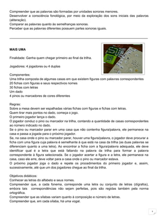 Compreender que as palavras são formadas por unidades sonoras menores.
Desenvolver a consciência fonológica, por meio da exploração dos sons iniciais das palavras
(aliteração).
Comparar as palavras quanto às semelhanças sonoras.
Perceber que as palavras diferentes possuem partes sonoras iguais.

______________________________________________________________________________


MAIS UMA

Finalidade: Ganha quem chegar primeiro ao final da trilha.

Jogadores: 4 jogadores ou 4 duplas

Componentes:
Uma trilha composta de algumas casas em que existem figuras com palavras correspondentes
20 fichas com figuras e seus respectivos nomes
30 fichas com letras
Um dado
4 pinos ou marcadores de cores diferentes

Regras:
Sobre a mesa devem ser espalhadas várias fichas com figuras e fichas com letras.
Quem tirar mais pontos no dado, começa o jogo.
O primeiro jogador lança o dado.
O jogador conduz o pino ou marcador na trilha, contando a quantidade de casas correspondentes
ao número indicado no dado.
Se o pino ou marcador parar em uma casa que não contenha figura/palavra, ele permanece na
casa e passa a jogada para o próximo jogador.
Se, na casa onde o pino ou marcador parar, houver uma figura/palavra, o jogador deve procurar a
ficha com uma figura cuja palavra é semelhante à que está na casa da trilha (as duas palavras se
diferenciam quanto a uma letra). Ao encontrar a ficha com a figura/palavra adequada, ele deve
identificar qual é a letra que está faltando na palavra da trilha para formar a palavra
correspondente à figura selecionada. Se o jogador acertar a figura e a letra, ele permanece na
casa, caso ele erre, deve voltar para a casa onde o pino ou marcador estava.
O próximo jogador joga o dado e repete os procedimentos do primeiro jogador e, assim,
sucessivamente, até que um dos jogadores chegue ao final da trilha.

Objetivos didáticos:
Conhecer as letras do alfabeto e seus nomes.
Compreender que, a cada fonema, corresponde uma letra ou conjunto de letras (dígrafos),
embora tais correspondências não sejam perfeitas, pois são regidas também pela norma
ortográfica.
Compreender que as sílabas variam quanto à composição e número de letras.
Compreender que, em cada sílaba, há uma vogal.


                                                                                                   1
 