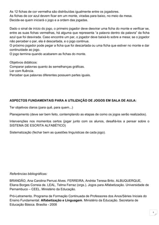 As 12 fichas de cor vermelha são distribuídas igualmente entre os jogadores.
As fichas de cor azul devem ficar em um monte, viradas para baixo, no meio da mesa.
Decide-se quem iniciará o jogo e a ordem das jogadas.

Dado o sinal de início do jogo, o primeiro jogador deve desvirar uma ficha do monte e verificar se,
entre as suas fichas vermelhas, há alguma que representa “a palavra dentro da palavra” da ficha
azul que foi desvirada. Caso encontre um par, o jogador deve baixá-lo sobre a mesa; se o jogador
não perceber o par, ela é descartada, e o jogo continua.
O próximo jogador pode pegar a ficha que foi descartada ou uma ficha que estiver no monte e dar
continuidade ao jogo.
O jogo termina quando acabarem as fichas do monte.

Objetivos didáticos:
Comparar palavras quanto às semelhanças gráficas.
Ler com fluência.
Perceber que palavras diferentes possuem partes iguais.




ASPECTOS FUNDAMENTAIS PARA A UTILIZAÇÃO DE JOGOS EM SALA DE AULA:

Ter objetivos claros (para quê, para quem...)

Planejamento (deve ser bem feito, contemplando as etapas de como os jogos serão realizados).

Intervenções nos momentos certos (jogar junto com os alunos, desafiá-los a pensar sobre o
SISTEMA DE ESCRITA ALFABÉTICO)

Sistematização (fechar bem as questões linguísticas de cada jogo).




Referências bibliográficas:

BRANDÃO, Ana Carolina Perrusi Alves. FERREIRA, Andréa Teresa Brito. ALBUQUERQUE,
Eliana Borges Correia de. LEAL, Telma Ferraz (orgs.). Jogos para Alfabetização. Universidade de
Pernambuco – CEEL. Ministério da Educação.

Pró-Letramento. Programa de Formação Continuada de Professores dos Anos/Séries Iniciais do
Ensino Fundamental. Alfabetização e Linguagem. Ministério da Educação. Secretaria de
Educação Básica. Brasília - 2008

                                                                                                      1
 