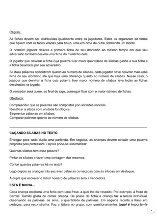 Regras:

As fichas devem ser distribuídas igualmente entre os jogadores. Estes as organizam de forma
que fiquem com as faces viradas para baixo, uma em cima da outra, formando um monte.

O primeiro jogador desvira a primeira ficha de seu montinho ao mesmo tempo em que seu
adversário também desvira uma ficha do montinho dele.

O jogador que desvirar a ficha cuja palavra tiver maior quantidade de sílabas ganha a sua ficha e
a ficha desvirada por seu adversário.

Se duas palavras coincidirem quanto ao número de sílabas, cada jogador deve desvirar mais uma
ficha do seu montinho até que haja uma diferença quanto ao número de sílabas. Nesse caso, o
jogador que desvirar a ficha cuja palavra tiver maior número de sílabas leva todas as fichas
desviradas na jogada.

O vencedor será quem, ao final do jogo, conseguir ficar com o maior número de fichas.

Objetivos:

Compreender que as palavras são compostas por unidades sonoras.
Identificar a sílaba com unidade fonológica.
Segmentar palavras em sílabas.
Comparar palavras quanto ao número de sílabas.

______________________________________________________________________________

CAÇANDO SÍLABAS NO TEXTO

Entregar para cada dupla uma parlenda. Em seguida, as crianças devem circular uma palavra
proposta pela professora. Depois pode-se sistematizar:

Quantas sílabas tem essa palavra?

Pintar as sílabas e fazer uma contagem das mesmas.

Contar quantas palavras há no texto?

Logo depois as crianças irão escrever palavras começadas com as sílabas em destaque.

A dupla que escrever o maior número de palavras será a vencedora.

ESTA É MINHA...

Cada criança receberá uma ficha com uma frase, a qual lhe diz respeito. Por exemplo, a frase de
Camila: Camila gosta de comer cocada. De posse da ficha a criança faz a leitura individual,
observando as palavras, os sons, a quantidade de palavras. Em seguida recorta a frase em
pedaços, para reconstruí-la. Faz a leitura no grupo, com questionamentos (aqui é importante

                                                                                                    1
 