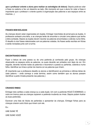 que o professor oriente o aluno para realizar as estratégias de leitura). Depois pode-se colar
a frase no caderno e faz um desenho ao lado. (No momento em que o aluno for colar a frase é
importante que o professor o oriente quanto à organização das palavras e aos espaços entre as
mesmas...)



______________________________________________________________________________



FRASES BEM BOLADAS

As crianças devem estar organizadas em duplas. Entregar manchetes de jornal para as duplas. A
professora sorteará uma letra, e as crianças terão de encontrar e circular uma palavra que tenha
a letra sorteada. Depois as duplas devem recortar as palavras encontradas e colá-las numa folha.
O desafio é criar frases relacionadas com as palavras coladas. As frases serão escritas em fichas
e serão revisadas junto com a turma.

______________________________________________________________________________



ENCONTRANDO RIMAS

Fazer a leitura de uma poesia ou de uma parlenda já conhecida pelo grupo. As crianças
observarão os espaços entre as palavras, os quais deverão ser pintados com lápis de cor. Em
seguida, deverão recortar todas as palavras e reconstruir a poesia ou parlenda, colando-a numa
folha. Identificar as rimas e pintar da mesma cor as palavras que rimam.

(É importante que a professora desafie os alunos a identificarem as primeiras e últimas letras de
cada palavra – onde começa e onde termina, assim como também que os alunos possam
identificar a parte rimada presente nas palavras.)

______________________________________________________________________________



CRIANDO RIMAS

Entregar dois cartões a cada criança ou a cada dupla. Um com a parlenda HOJE É DOMINGO, o
outro em branco para as crianças copiarem a parlenda mudando as rimas. Depois podem ilustrar
as duas parlendas.

Escrever uma lista de títulos de parlendas e apresentar às crianças. Entregar fichas para as
crianças criarem outro título que rimem com ele.

Ex.:

UNE DUNE TÊ

UNE DUNE VOCÊ



                                                                                                    1
 