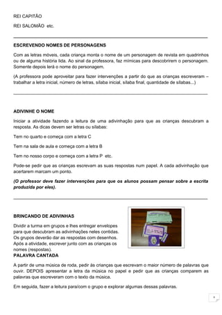 REI CAPITÃO

REI SALOMÃO etc.

______________________________________________________________________________

ESCREVENDO NOMES DE PERSONAGENS

Com as letras móveis, cada criança monta o nome de um personagem de revista em quadrinhos
ou de alguma história lida. Ao sinal da professora, faz mímicas para descobrirem o personagem.
Somente depois lerá o nome do personagem.

(A professora pode aproveitar para fazer intervenções a partir do que as crianças escreveram –
trabalhar a letra inicial, número de letras, sílaba inicial, sílaba final, quantidade de sílabas...)

______________________________________________________________________________



ADIVINHE O NOME

Iniciar a atividade fazendo a leitura de uma adivinhação para que as crianças descubram a
resposta. As dicas devem ser letras ou sílabas:

Tem no quarto e começa com a letra C

Tem na sala de aula e começa com a letra B

Tem no nosso corpo e começa com a letra P etc.

Pode-se pedir que as crianças escrevam as suas respostas num papel. A cada adivinhação que
acertarem marcam um ponto.

(O professor deve fazer intervenções para que os alunos possam pensar sobre a escrita
produzida por eles).

______________________________________________________________________________



BRINCANDO DE ADIVINHAS

Dividir a turma em grupos e lhes entregar envelopes
para que descubram as adivinhações neles contidas.
Os grupos deverão dar as respostas com desenhos.
Após a atividade, escrever junto com as crianças os
nomes (respostas).
PALAVRA CANTADA

A partir de uma música de roda, pedir às crianças que escrevam o maior número de palavras que
ouvir. DEPOIS apresentar a letra da música no papel e pedir que as crianças comparem as
palavras que escreveram com o texto da música.

Em seguida, fazer a leitura para/com o grupo e explorar algumas dessas palavras.

                                                                                                       1
 