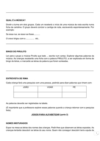 ______________________________________________________________________________



QUAL É A MÚSICA?

Dividir a turma em dois grupos. Cada um receberá o início de uma música de roda escrita numa
ficha de cartolina. O grupo deverá concluir a cantiga de roda, escrevendo espontaneamente. Por
exemplo:

Se essa rua, se essa rua fosse...........

O cravo brigou com a ............... etc..

______________________________________________________________________________



BINGO DO PIRULITO

Ler para o grupo a música Pirulito que bate ... escrita num cartaz. Explorar algumas palavras da
música. As crianças receberão uma ficha com a palavra PIRULITO, a ser explorada em forma de
bingo de letras, e marcarão as letras da palavra que forem sorteadas.



______________________________________________________________________________



ENTREVISTA DE RIMA

Cada criança fará uma pesquisa com uma pessoa, pedindo para dizer palavras que rimam com:

                     JOÃO                    VOAR                       PÉ




As palavras deverão ser registradas na tabela.

(É importante que a professora explore essas palavras quando a criança retornar com a pesquisa
feita).

                                JOGOS PARA ALFABETIZAR (parte 2)



NOMES MISTURADOS

Expor na mesa as letras dos nomes das crianças. Pedir-lhes que observem as letras expostas. As
crianças tentarão descobrir as letras do seu nome. Quem não conseguir descobrir terá a ajuda da
                                                                                                   1
 
