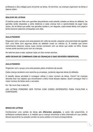 professora e dos colegas para encontrar as letras. Ao terminar, as crianças organizam as letras e
depois colam.

____________________________________________________________________________

BOLICHE DE LETRAS

O boliche pode ser feito com garrafas descartáveis onde estarão coladas as letras do alfabeto. As
garrafas serão dispostas a certa distância e cada criança terá a oportunidade de jogar duas
vezes, diz as letras que estão nas garrafas caídas e, em seguida, copia essas letras num papel e
tenta escrever palavras começadas com elas.

_____________________________________________________________________________

AULA-PASSEIO

Organizar com o grupo uma aula-passeio em volta da escola, preparar uma prancheta de papelão
com uma folha com algumas letras do alfabeto (mais ou mentos 5). À medida que forem
caminhando observar coisas cujos nomes comecem com as letras que estão na folha. Esses
nomes serão escritos junto com as crianças.

Ao retornar para a sala, explorar cada um dos nomes escritos.

(NÃO DEIXAR DE COMBINAR COM AS CRIANÇAS O QUE DEVERÃO OBSERVAR).
______________________________________________________________________________

AULA-PASSEIO

Organizar com o grupo uma aula-passeio pelos arredores da escola.

Cada criança receberá uma caixinha ou envelope, contendo algumas letras do alfabeto.

O desafio dessa atividade é conseguir utilizar o maior número de letras. Como? As crianças
deverão fixar nos objetos que encontrarem a letra inicial desses objetos. Quem conseguir fixar o
maior número de letras será o vencedor.

Ex.: No muro fixar a letra M...

(AS LETRAS PODERÃO SER FEITAS COM CORES DIFERENTES PARA FACILITAR A
CONTAGEM)




BINGO DE LETRAS

Confeccionar uma cartela de letras em diferentes posições, e outra não preenchida. A
professora sorteará letras e, à medida que a criança reconhece a letra chamada em sua cartela,
deverá escrevê-la na posição correta na outra cartela e no local correspondente.

______________________________________________________________________________

                                                                                                    1
 