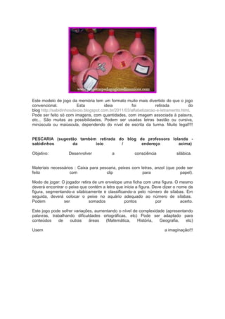 Este modelo de jogo da memória tem um formato muito mais divertido do que o jogo
convencional. Esta ideia foi retirada do
blog http://sabidinhosdaioio.blogspot.com.br/2011/03/alfabetizacao-e-letramento.html.
Pode ser feito só com imagens, com quantidades, com imagem associada à palavra,
etc... São muitas as possibilidades. Podem ser usadas letras bastão ou cursiva,
minúscula ou maiúscula, dependendo do nível de escrita da turma. Muito legal!!!!
PESCARIA (sugestão também retirada do blog da professora Iolanda -
sabidinhos da ioio / endereço acima)
Objetivo: Desenvolver a consciência silábica.
Materiais necessários : Caixa para pescaria, peixes com letras, anzol (que pode ser
feito com clip para papel).
Modo de jogar: O jogador retira de um envelope uma ficha com uma figura. O mesmo
deverá encontrar o peixe que contém a letra que inicia a figura. Deve dizer o nome da
figura, segmentando-a silabicamente e classificando-a pelo número de sílabas. Em
seguida, deverá colocar o peixe no aquário adequado ao número de sílabas.
Podem ser somados pontos por acerto.
Este jogo pode sofrer variações, aumentando o nível de complexidade (apresentando
palavras, trabalhando dificuldades ortográficas, etc) Pode ser adaptado para
conteúdos de outras áreas (Matemática, História, Geografia, etc)
Usem a imaginação!!!
 