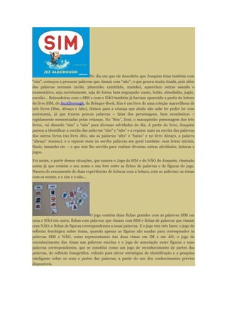 No dia em que ele descobriu que Joaquim rima também com
“sim”, começou a procurar palavras que rimam com “não”, o que gerava muita risada, pois além
das palavras normais (avião, pimentão, caminhão, mamão), apareciam outras usando o
aumentativo, seja corretamente, seja de forma bem engraçada: casão, bolão, almofadão, jogão,
escolão... Brincadeiras com o SIM e com o NÃO também já haviam aparecido a partir da leitura
do livro SIM, de JezAlborough, da Brinque-Book. Sim é um livro de uma coleção maravilhosa de
três livros (Sim, Abraço e Alto), ótimos para a criança que ainda não sabe ler poder ler com
autonomia, já que trazem poucas palavras – falas dos personagens, bem econômicas –
rapidamente memorizadas pelas crianças. No “Sim”, Zezé, o macaquinho personagem dos três
livros, vai dizendo “sim” e “não” para diversas atividades do dia. A partir do livro, Joaquim
passou a identificar a escrita das palavras “sim” e “não” e a reparar mais na escrita das palavras
dos outros livros (no livro Alto, são as palavras “alto” e “baixo” e no livro Abraço, a palavra
“abraço” mesmo), e a reparar mais na escrita palavras em geral também: suas letras iniciais,
finais, tamanho etc – o que tem lhe servido para realizar diversas outras atividades, leituras e
jogos.
Foi assim, a partir dessas situações, que nasceu o Jogo do SIM e do NÃO do Joaquim, chamado
assim já que contém o seu nome e sua foto entre as fichas de palavras e de figuras do jogo.
Nasceu do cruzamento de duas experiências de brincar com a leitura, com as palavras: as rimas
com os nomes, e o sim e o não...
O jogo contém duas fichas grandes com as palavras SIM em
uma e NÃO em outra; fichas com palavras que rimam com SIM e fichas de palavras que rimam
com NÃO; e fichas de figuras correspondentes a essas palavras. E o jogo tem três fases: o jogo de
reflexão fonológica sobre rimas, quando apenas as figuras são usadas para corresponder às
palavras SIM e NÃO, como representantes das duas rimas em IM e em ÃO; o jogo de
reconhecimento das rimas nas palavras escritas e o jogo de associação entre figuras e suas
palavras correspondentes, que se constitui como um jogo de reconhecimento de partes das
palavras, de reflexão fonográfica, voltado para ativar estratégias de identificação e a pesquisa
inteligente sobre os sons e partes das palavras, a partir do uso dos conhecimentos prévios
disponíveis.
 