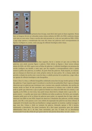 A primeira fase do jogo, mais fácil, dará apoio às fases seguintes. Nessa
fase, as imagens devem ser colocadas numa coluna embaixo do SIM e do NÃO, conforme rimem
com uma ou com outra. Como a escrita não está presente aí, a não ser nas palavras SIM e NÃO,
o jogo exige apenas a consideração dos sons das rimas nas palavras orais correspondentes às
figuras. Configura-se, assim, como um jogo de reflexão fonológica sobre rimas.
Na fase seguinte, faz-se o mesmo só que com as fichas de
palavras, sem ainda associar figura e palavra. Pode retirar as figuras e fazer novas colunas
abaixo do SIM e do NÃO, agora com as fichas de palavras. A reflexão fonológica em presença da
escrita configura um desafio a mais aqui, que diz respeito à correspondência entre a pauta
sonora e gráfica das palavras, ou melhor, da parte final das palavras. Nada impede, no entanto,
que as crianças já observem por conta própria outras de suas partes. Se a criança ainda não
percebe a relação da escrita com o som da rima e o adulto precisar ler as palavras, o jogo volta a
ser apenas de reflexão fonológica e não fonográfica.
Como o foco é a rima, a reflexão fonográfica enfatizada nessa fase do jogo incide apenas no final
das palavras. O que importa aqui é reconhecer a escrita do seu pedacinho final. Logo as crianças
observam que as palavras que terminam com o mesmo som, quando oralizadas, são escritas do
mesmo modo no final. Se não percebem, após montarem as colunas com a ajuda do adulto,
pode-se pedir que observem o que as palavras listadas na coluna do SIM têm em comum, e em
seguida, as do NÃO, ou vice-versa. Isso pode tornar observável a relação entre o que se diz – a
pauta sonora – e a grafia, que nesse caso é idêntica em todas as palavras. De início, por exemplo,
Joaquim pedia para eu ler as fichas de palavras para poder, na segunda fase do jogo, saber se
rimavam com SIM ou com NÃO. Depois ele observou o finalzinho das palavras, escritas sempre
iguais, com IM, e esse passou a ser o seu critério de separação das palavras nas duas colunas. É
engraçado vê-lo dando essa dica aos familiares e amigos quando vai mostrar, explicar ou jogar o
jogo com eles. Coloca o dedo no restante da palavra, deixando apenas o IM à mostra,
enfatizando a descoberta. Na maior inocência, dá a dica super necessária, para nós adultos
alfabetizados! Para ele é, de fato, bem necessária, por ora. É lindo ver as descobertas
acontecendo! E um dia a ficha de que quem sabe ler não precisa dessa dica, vai cair...rsrsrs...
 