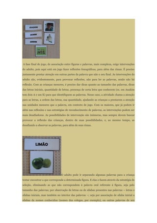 A fase final do jogo, de associação entre figuras e palavras, mais complexa, exige intervenções
do adulto, pois aqui está em jogo fazer reflexões fonográficas, para além das rimas. É preciso
justamente prestar atenção em outras partes da palavra que não o seu final. As intervenções do
adulto são, evidentemente, para provocar reflexões, não para ler as palavras, senão não há
reflexão. Com as crianças menores, é preciso dar dicas quanto ao tamanho das palavras, dicas
das letras iniciais, quantidade de letras, presença de certa letra que conhecem (ex. em Anakim
tem dois A e um K) para que identifiquem as palavras. Nesse caso, a atividade chama a atenção
para as letras, a ordem das letras, sua quantidade, ajudando as crianças a prestarem a atenção
nas unidades menores que a palavra, em contexto de jogo. Com os maiores, que já podem ir
além nas reflexões e nas estratégias de reconhecimento de palavras, as intervenções podem ser
mais desafiadoras. As possibilidades de intervenção são inúmeras, mas sempre devem buscar
provocar a reflexão das crianças, dentro de suas possibilidades, e, ao mesmo tempo, as
desafiando a observar as palavras, para além de suas rimas.
O adulto pode ir separando algumas palavras para a criança
tentar encontrar a que corresponde a determinada figura. E elas o fazem através da estratégia de
seleção, eliminando as que não correspondem à palavra oral referente à figura, seja pelo
tamanho das palavras; por observação de letras ou de sílabas presentes nas palavras – letras e
sílabas iniciais, mas também no interior das palavras –; seja por associação de sílaba inicial a
sílabas de nomes conhecidos (nomes dos colegas, por exemplo), ou outras palavras de seu
 
