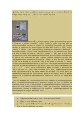 repertório, dentre outras estratégias. Joaquim aprendeu logo a reconhecer “limão”, por
exemplo, porque começa com LI, “igual ao nome da minha mãe, Lica”.
Assim, pode-se pedir que separem as palavras começadas por A, e com
as fichas com as palavras “amendoim”, “avião”, “Anakim” e “aipim” separadas, pedir que
encontrem amendoim para associar à figura com o amendoim. Joaquim fez pelo tamanho,
contando os pedacinhos, que agora já chama de sílaba. Pode separar as fichas “jardim”,
“Joaquim” e “Jasmim” e pedir para encontrarem as figuras correspondentes. O adulto pode ir
dando dicas, como, por exemplo, chamar a atenção para o som /s/ em “jasssssmim”, sem dizer a
letra. Com as fichas das palavras “macarrão”, “mamão” e “mão” mais as três figuras
correspondentes, podem tentar associar as três, o que pode provocar reflexões sobre o tamanho
das palavras, ainda que contem uma sílaba a mais em cada uma: ma-ca-rrã-o, ma-mã-o, mã-o
(como eles segmentam oralmente); podem observar a presença de “mão” dentro de “mamão” ou
perceber que se a sílaba MA, presente no nome de um colega, for subtraída de “mamão”
(cobrindo concretamente a sílaba da ficha ou não), sobra “mão”. Podem igualmente observar a
presença de outras letras e suas relações com os sons, caso já sejam observáveis para elas, como
o /S/, o /R/, o /K/, dentre outras. As intervenções podem ir seguindo as descobertas das
crianças, e é muito difícil prever quais serão essas! O bom senso é importantíssimo, sempre
guiado pela medida entre ser um desafio possível para a criança e, ao mesmo tempo, um
verdadeiro desafio, que não seja tão fácil para ela resolver. O movimento é sempre de pesquisa
inteligente, de uso dos conhecimentos disponíveis para resolver o que, de cara, não se sabe
resolver.
O jogo pode ser jogado com o adulto ou com outra criança, com mais ou menos intervenções do
adulto. Várias formas de brincar podem ir aparecendo, Joaquim, que ainda não percebeu que
para quem já sabe ler não há muito desafio, ou simplesmente porque quer compartilhar as
jogadas, joga assim: uma vez um joga, outra vez o outro – que sou eu – joga, descobrindo onde
coloca as figuras e palavras ou que figura casa com que palavra. Ele adora a piada de dizer que
reconhecer a palavra “Joaquim” é muuuuito difícil!
Como brincar:
1. Embaralhar todas as cartas de figura e todas as cartas de palavras.
2. Colocar na mesa, viradas para cima.
3. Colocar a palavra SIM e NÃO na mesa de modo a poder arrumar as outras fichas
perto de cada uma, formando uma coluna.
 