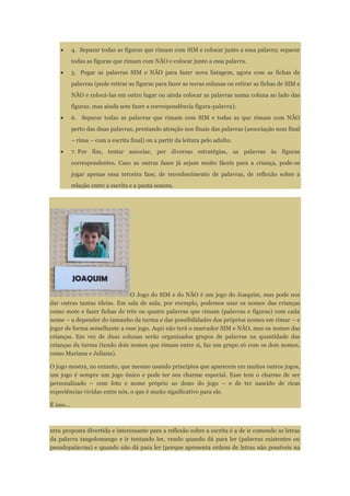 4. Separar todas as figuras que rimam com SIM e colocar junto a essa palavra; separar
todas as figuras que rimam com NÃO e colocar junto a essa palavra.
5. Pegar as palavras SIM e NÃO para fazer nova listagem, agora com as fichas de
palavras (pode retirar as figuras para fazer as novas colunas ou retirar as fichas de SIM e
NÃO e colocá-las em outro lugar ou ainda colocar as palavras numa coluna ao lado das
figuras, mas ainda sem fazer a correspondência figura-palavra);
6. Separar todas as palavras que rimam com SIM e todas as que rimam com NÃO
perto das duas palavras, prestando atenção nos finais das palavras (associação som final
– rima – com a escrita final) ou a partir da leitura pelo adulto.
7. Por fim, tentar associar, por diversas estratégias, as palavras às figuras
correspondentes. Caso as outras fases já sejam muito fáceis para a criança, pode-se
jogar apenas essa terceira fase, de reconhecimento de palavras, de reflexão sobre a
relação entre a escrita e a pauta sonora.
O Jogo do SIM e do NÃO é um jogo do Joaquim, mas pode nos
dar outras tantas ideias. Em sala de aula, por exemplo, podemos usar os nomes das crianças
como mote e fazer fichas de três ou quatro palavras que rimam (palavras e figuras) com cada
nome – a depender do tamanho da turma e das possibilidades dos próprios nomes em rimar – e
jogar de forma semelhante a esse jogo. Aqui não terá o marcador SIM e NÃO, mas os nomes das
crianças. Em vez de duas colunas serão organizados grupos de palavras na quantidade das
crianças da turma (tendo dois nomes que rimam entre si, faz um grupo só com os dois nomes,
como Mariana e Juliana).
O jogo mostra, no entanto, que mesmo usando princípios que aparecem em muitos outros jogos,
um jogo é sempre um jogo único e pode ter seu charme especial. Esse tem o charme de ser
personalizado – com foto e nome próprio ao dono do jogo – e de ter nascido de ricas
experiências vividas entre nós, o que é muito significativo para ele.
É isso...
utra proposta divertida e interessante para a reflexão sobre a escrita é a de ir comendo as letras
da palavra tangolomango e ir tentando ler, vendo quando dá para ler (palavras existentes ou
pseudopalavras) e quando não dá para ler (porque apresenta ordens de letras não possíveis na
 