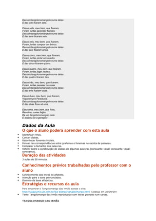 Deu um tangolonomangolo numa delas
E das oito ficaram sete.
Essas sete, meu bem, que ficaram,
Foram juntas aprender francês.
Deu um tangolonomangolo numa delas
E das sete ficaram seis.
Essas seis, meu bem, que ficaram,
Foram juntas comprar um brinco.
Deu um tangolonomangolo numa delas
E das seis ficaram cinco.
Essas cinco, meu bem, que ficaram,
Foram juntas pintar um quadro.
Deu um tangolonomangolo numa delas
E das cinco ficaram quatro.
Essas quatro, meu bem, que ficaram,
Foram juntas jogar xadrez.
Deu um tangolonomangolo numa delas
E das quatro ficaram três.
Essas três, meu bem, que ficaram,
Foram juntas passear nas ruas,
Deu um tangolonomangolo numa delas
E das três ficaram duas.
Essas duas, meu bem, que ficaram,
Viajaram pra Paraibuna.
Deu um tangolonomangolo numa delas
E das duas ficou só uma.
Essa uma, meu bem, que ficou,
Resolveu comer feijão.
De um tangolonomangolo nela
E acabou-se a geração!
Dados da Aula
O que o aluno poderá aprender com esta aula
 Identificar rimas.
 Contar sílabas.
 Reconhecer fonemas iniciais.
 Pensar nas correspondências entre grafemas e fonemas na escrita de palavras.
 Comparar o tamanho das palavras.
 Refletir sobre a constituição de sílabas de algumas palavras (consoante-vogal, consoante-vogal-
consoante).
Duração das atividades
3 aulas de 50 minutos
Conhecimentos prévios trabalhados pelo professor com o
aluno
 Conhecimento das letras do alfabeto.
 Atenção para o sons pronunciados.
 Domínio da base alfabética.
Estratégias e recursos da aula
Para encontrar o Tangolomango das irmãs acesse o site:
http://vagalume.uol.com.br/bia-bedran/tangolomango.html <Acesso em 30/09/09>
 Texto Tangolomango das irmãs reproduzido com letras grandes num cartaz.
TANGOLOMANGO DAS IRMÃS
 